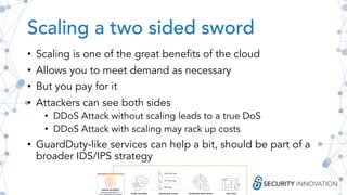 Scaling a two sided sword
• Scaling is one of the great benefits of the cloud
• Allows you to meet demand as necessary
• But you pay for it
• Attackers can see both sides
• DDoS Attack without scaling leads to a true DoS
• DDoS Attack with scaling may rack up costs
• GuardDuty-like services can help a bit, should be part of a
broader IDS/IPS strategy
 