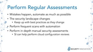 Perform Regular Assessments
• Mistakes happen, automate as much as possible
• The security landscape changes
• Keep up with best practices as they change
• Perform frequent scans with automation
• Perform in depth manual security assessments
• SI can help perform cloud configuration reviews
 