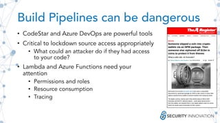 Build Pipelines can be dangerous
• CodeStar and Azure DevOps are powerful tools
• Critical to lockdown source access appropriately
• What could an attacker do if they had access
to your code?
• Lambda and Azure Functions need your
attention
• Permissions and roles
• Resource consumption
• Tracing
 