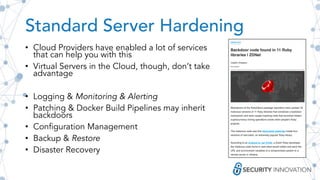 Standard Server Hardening
• Cloud Providers have enabled a lot of services
that can help you with this
• Virtual Servers in the Cloud, though, don’t take
advantage
• Logging & Monitoring & Alerting
• Patching & Docker Build Pipelines may inherit
backdoors
• Configuration Management
• Backup & Restore
• Disaster Recovery
 