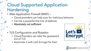 Cloud Supported Application
Hardening
• Web Application Firewall (WAF) –
• Cloud providers can help scan for malicious behavior
• Can be a powerful first line of defense
• Absolutely not sufficient
• TLS Configuration and Rotation
• Cloud Providers can take the guesswork
out of TLS
• Automate it with Let’s Encrypt for free!
 