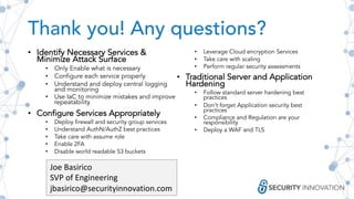 Thank you! Any questions?
• Identify Necessary Services &
Minimize Attack Surface
• Only Enable what is necessary
• Configure each service properly
• Understand and deploy central logging
and monitoring
• Use IaC to minimize mistakes and improve
repeatability
• Configure Services Appropriately
• Deploy firewall and security group services
• Understand AuthN/AuthZ best practices
• Take care with assume role
• Enable 2FA
• Disable world readable S3 buckets
• Leverage Cloud encryption Services
• Take care with scaling
• Perform regular security assessments
• Traditional Server and Application
Hardening
• Follow standard server hardening best
practices
• Don’t forget Application security best
practices
• Compliance and Regulation are your
responsibility
• Deploy a WAF and TLS
Joe Basirico
SVP of Engineering
jbasirico@securityinnovation.com
 