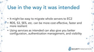 Use in the way it was intended
• It might be easy to migrate whole servers to EC2
• RDS, S3, SES, etc. can be more cost effective, faster and
more resilient
• Using services as intended can also give you better
configuration, authentication management, and visibility
 