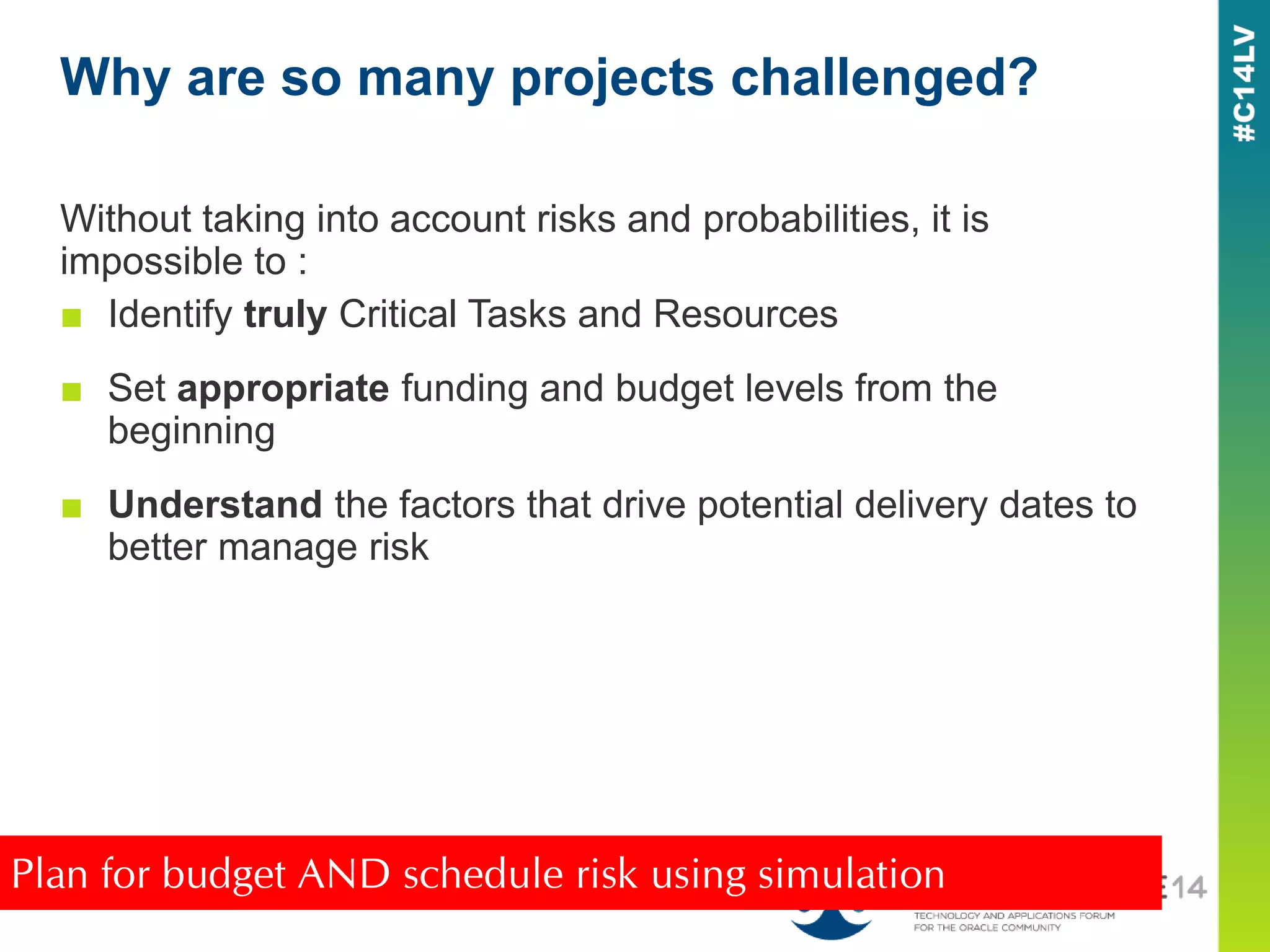 Without taking into account risks and probabilities, it is
impossible to :
■ Identify truly Critical Tasks and Resources
■ Set appropriate funding and budget levels from the
beginning
■ Understand the factors that drive potential delivery dates to
better manage risk
Why are so many projects challenged?
Plan for budget AND schedule risk using simulation
 