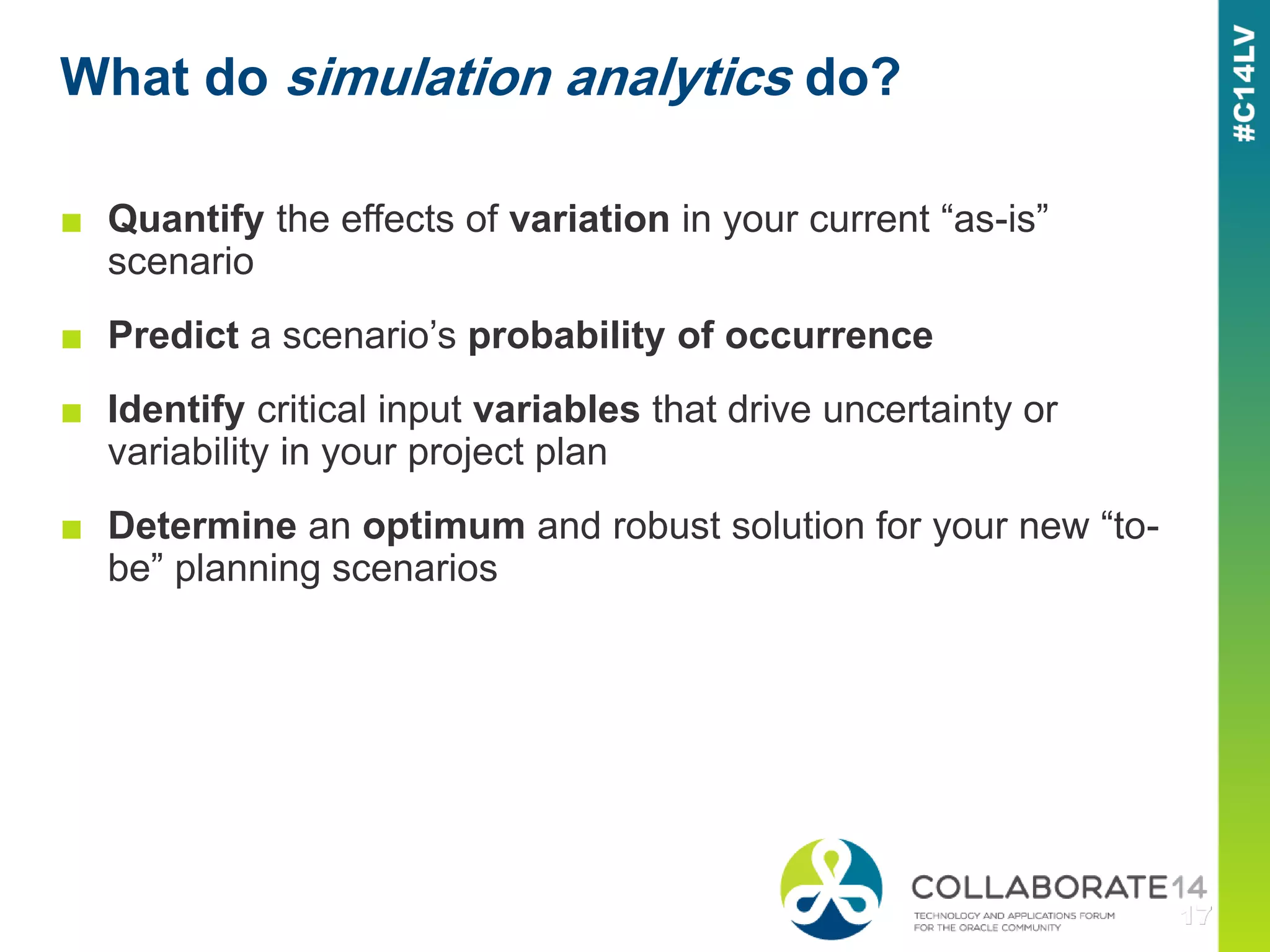 ■ Quantify the effects of variation in your current “as-is”
scenario
■ Predict a scenario’s probability of occurrence
■ Identify critical input variables that drive uncertainty or
variability in your project plan
■ Determine an optimum and robust solution for your new “to-
be” planning scenarios
What do simulation analytics do?
X 3
2
1
 