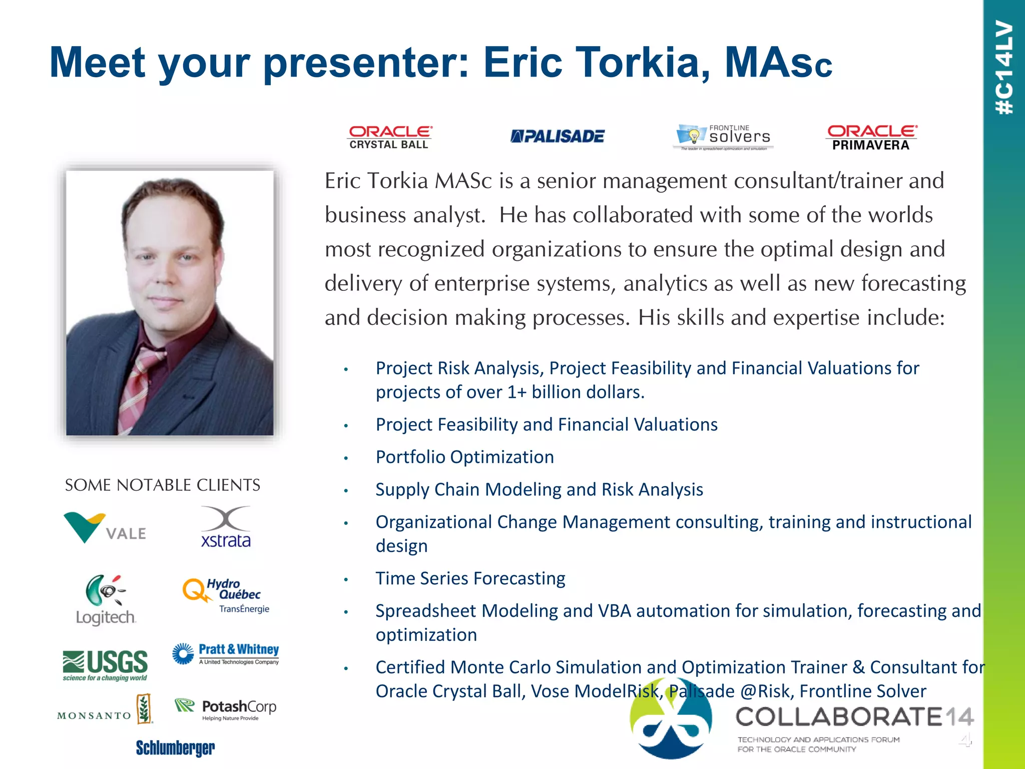 Eric Torkia MASc is a senior management consultant/trainer and
business analyst. He has collaborated with some of the worlds
most recognized organizations to ensure the optimal design and
delivery of enterprise systems, analytics as well as new forecasting
and decision making processes. His skills and expertise include:
Meet your presenter: Eric Torkia, MAsc
• Project Risk Analysis, Project Feasibility and Financial Valuations for
projects of over 1+ billion dollars.
• Project Feasibility and Financial Valuations
• Portfolio Optimization
• Supply Chain Modeling and Risk Analysis
• Organizational Change Management consulting, training and instructional
design
• Time Series Forecasting
• Spreadsheet Modeling and VBA automation for simulation, forecasting and
optimization
• Certified Monte Carlo Simulation and Optimization Trainer & Consultant for
Oracle Crystal Ball, Vose ModelRisk, Palisade @Risk, Frontline Solver
SOME NOTABLE CLIENTS
 