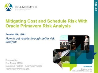 REMINDER
Check in on the
COLLABORATE mobile app
Mitigating Cost and Schedule Risk With
Oracle Primavera Risk Analysis
Prepared by:
Eric Torkia, MASc
Executive Partner – Analytics Practice
Technology Partnerz Ltd.
How to get results through better risk
analysis
Session ID#: 15461
 