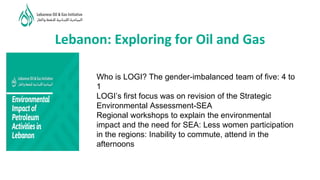 Lebanon: Exploring for Oil and Gas
Who is LOGI? The gender-imbalanced team of five: 4 to
1
LOGI’s first focus was on revision of the Strategic
Environmental Assessment-SEA
Regional workshops to explain the environmental
impact and the need for SEA: Less women participation
in the regions: Inability to commute, attend in the
afternoons
 