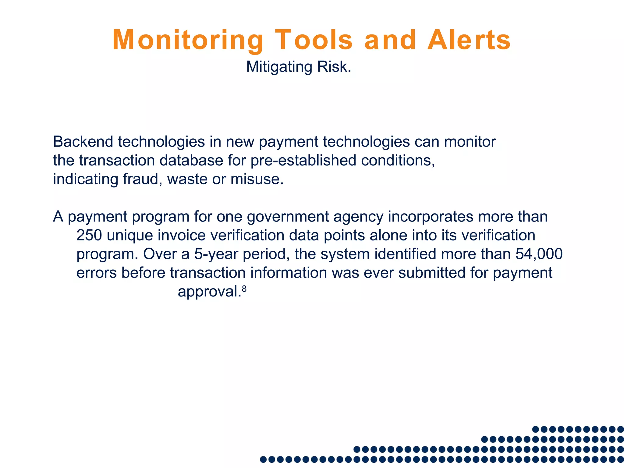 Monitoring Tools and Alerts Backend technologies in new payment technologies can monitor the transaction database for pre-established conditions, indicating fraud, waste or misuse.   A payment program for one government agency incorporates more than 250 unique invoice verification data points alone into its verification program. Over a 5-year period, the system identified more than 54,000 errors before transaction information was ever submitted for payment approval. 8 Mitigating Risk. 