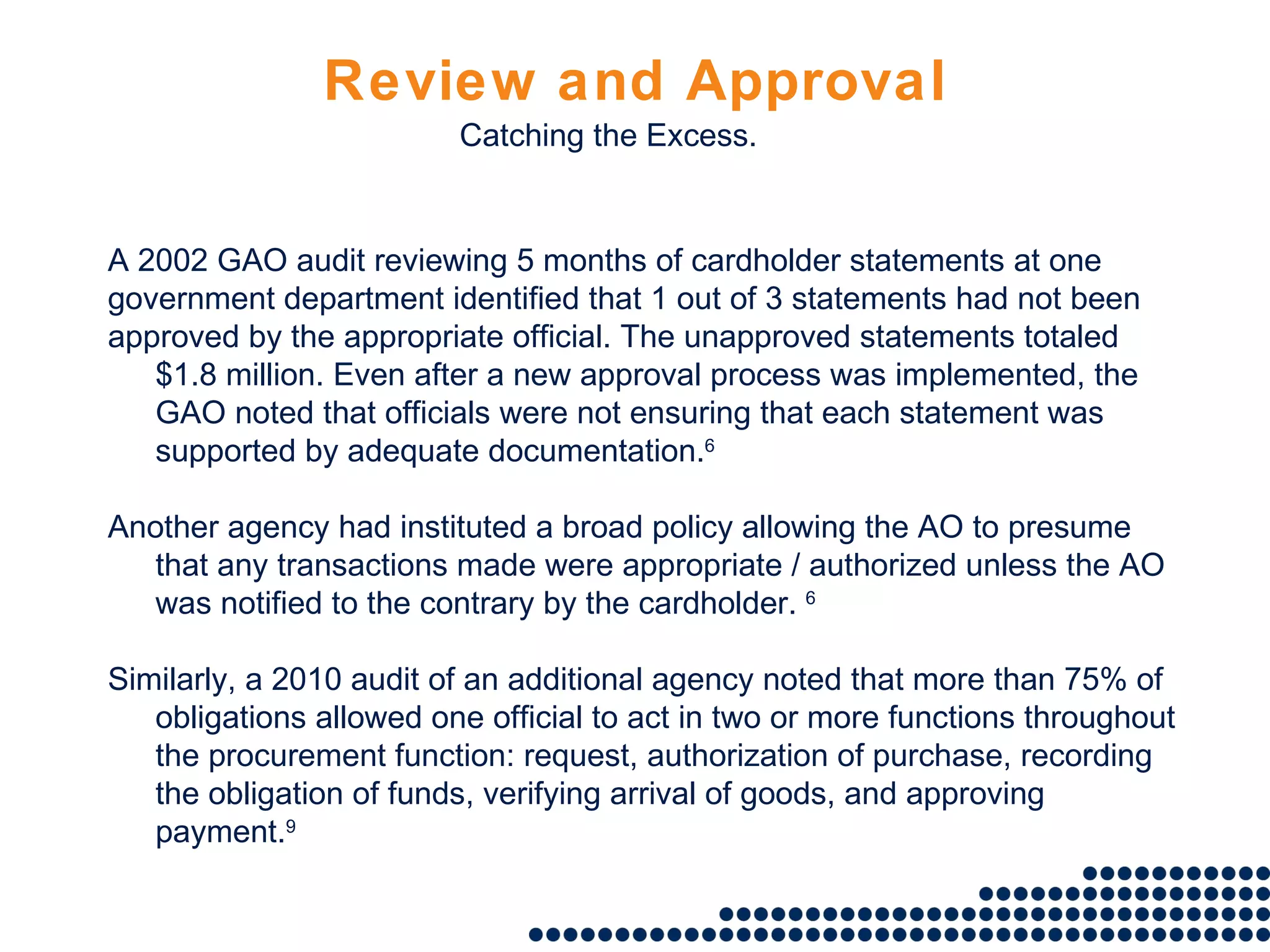 Review and Approval A 2002 GAO audit reviewing 5 months of cardholder statements at one government department identified that 1 out of 3 statements had not been approved by the appropriate official. The unapproved statements totaled $1.8 million. Even after a new approval process was implemented, the GAO noted that officials were not ensuring that each statement was supported by adequate documentation. 6 Another agency had instituted a broad policy allowing the AO to presume that any transactions made were appropriate / authorized unless the AO was notified to the contrary by the cardholder.  6 Similarly, a 2010 audit of an additional agency noted that more than 75% of obligations allowed one official to act in two or more functions throughout the procurement function: request, authorization of purchase, recording the obligation of funds, verifying arrival of goods, and approving payment. 9 Catching the Excess. 