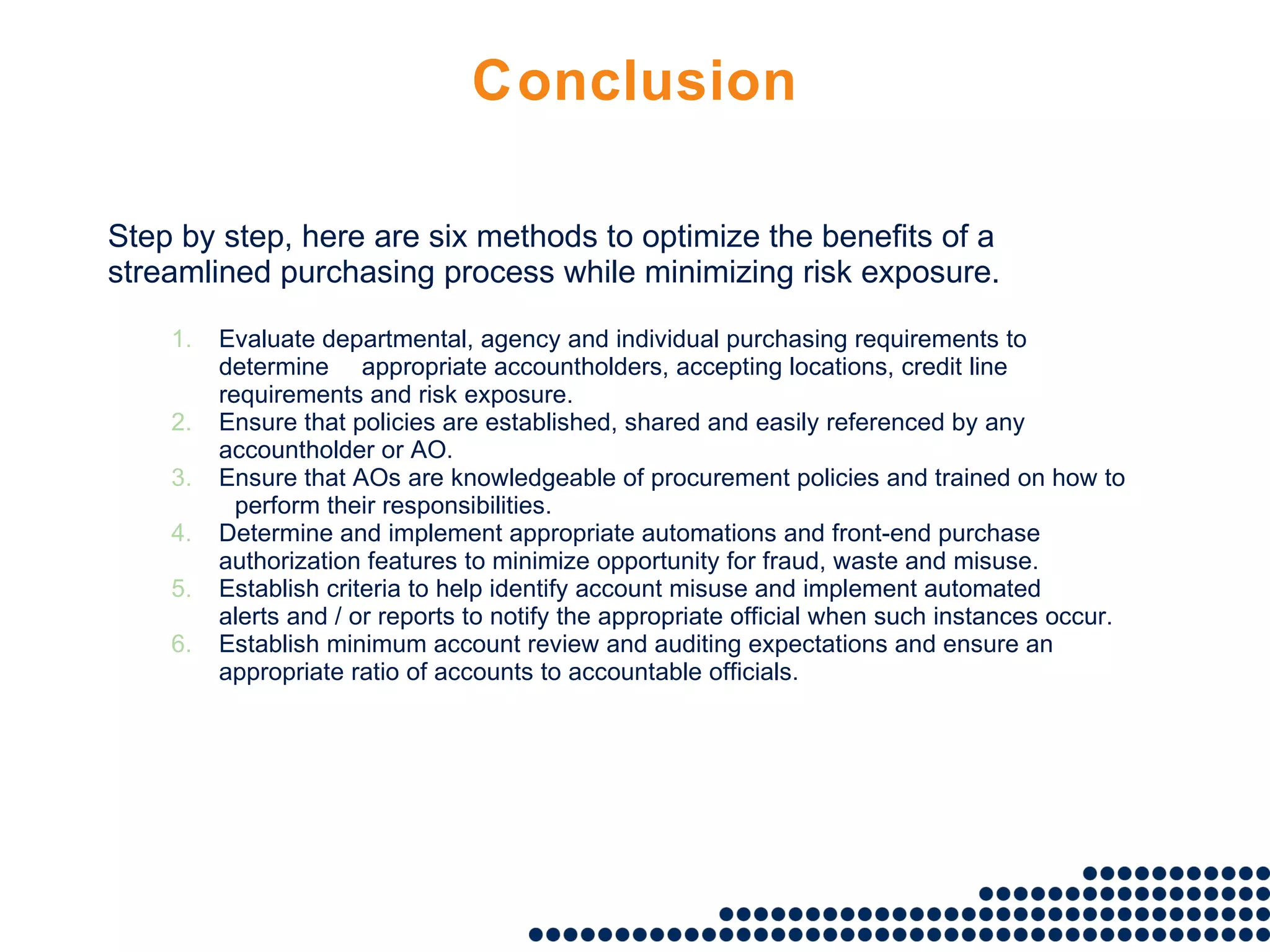 Conclusion Step by step, here are six methods to optimize the benefits of a streamlined purchasing process while minimizing risk exposure. Evaluate departmental, agency and individual purchasing requirements to determine  appropriate accountholders, accepting locations, credit line requirements and risk exposure. Ensure that policies are established, shared and easily referenced by any  accountholder or AO. Ensure that AOs are knowledgeable of procurement policies and trained on how to  perform their responsibilities. Determine and implement appropriate automations and front-end purchase  authorization features to minimize opportunity for fraud, waste and misuse. Establish criteria to help identify account misuse and implement automated  alerts and / or reports to notify the appropriate official when such instances occur. Establish minimum account review and auditing expectations and ensure an  appropriate ratio of accounts to accountable officials. 