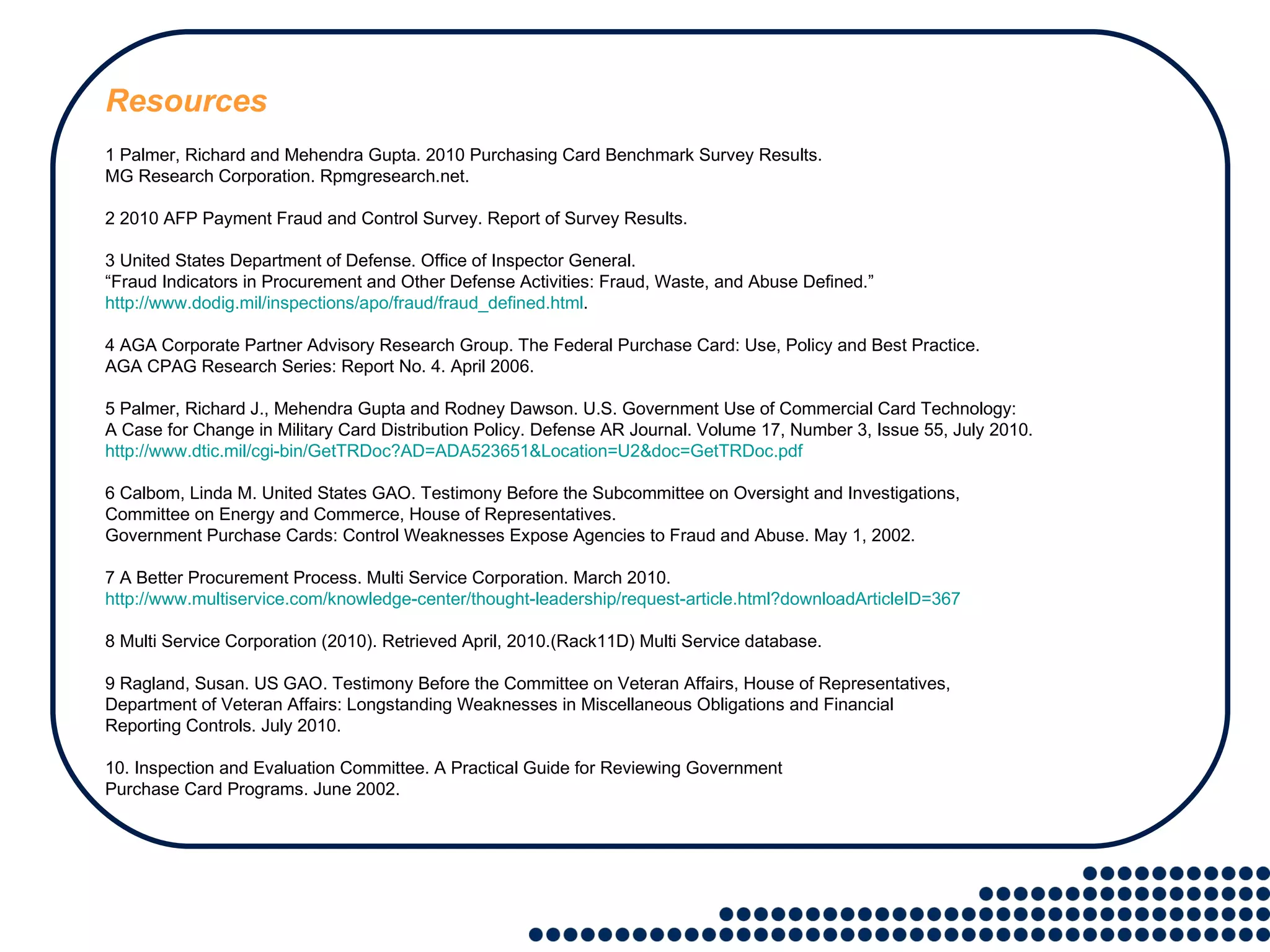 Resources 1 Palmer, Richard and Mehendra Gupta. 2010 Purchasing Card Benchmark Survey Results.  MG Research Corporation. Rpmgresearch.net. 2 2010 AFP Payment Fraud and Control Survey. Report of Survey Results. 3 United States Department of Defense. Office of Inspector General.  “ Fraud Indicators in Procurement and Other Defense Activities: Fraud, Waste, and Abuse Defined.” http://www.dodig.mil/inspections/apo/fraud/fraud_defined.html . 4 AGA Corporate Partner Advisory Research Group. The Federal Purchase Card: Use, Policy and Best Practice.  AGA CPAG Research Series: Report No. 4. April 2006. 5 Palmer, Richard J., Mehendra Gupta and Rodney Dawson. U.S. Government Use of Commercial Card Technology:  A Case for Change in Military Card Distribution Policy. Defense AR Journal. Volume 17, Number 3, Issue 55, July 2010.  http://www.dtic.mil/cgi-bin/GetTRDoc?AD=ADA523651&Location=U2&doc=GetTRDoc.pdf 6 Calbom, Linda M. United States GAO. Testimony Before the Subcommittee on Oversight and Investigations,  Committee on Energy and Commerce, House of Representatives.  Government Purchase Cards: Control Weaknesses Expose Agencies to Fraud and Abuse. May 1, 2002. 7 A Better Procurement Process. Multi Service Corporation. March 2010.  http://www.multiservice.com/knowledge-center/thought-leadership/request-article.html?downloadArticleID=367 8 Multi Service Corporation (2010). Retrieved April, 2010.(Rack11D) Multi Service database. 9 Ragland, Susan. US GAO. Testimony Before the Committee on Veteran Affairs, House of Representatives,  Department of Veteran Affairs: Longstanding Weaknesses in Miscellaneous Obligations and Financial  Reporting Controls. July 2010. 10. Inspection and Evaluation Committee. A Practical Guide for Reviewing Government  Purchase Card Programs. June 2002. 