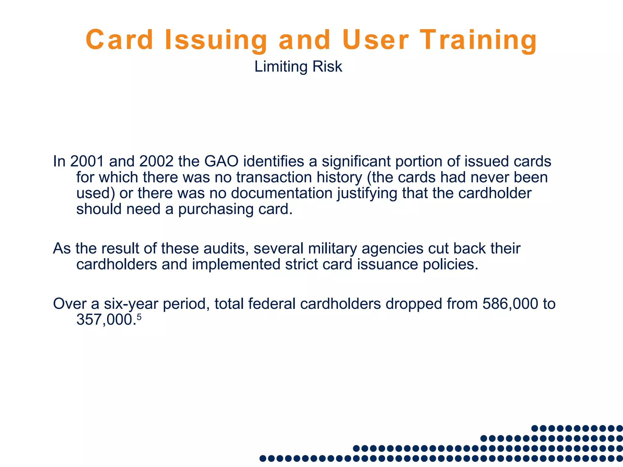 Card Issuing and User Training In 2001 and 2002 the GAO identifies a significant portion of issued cards for which there was no transaction history (the cards had never been used) or there was no documentation justifying that the cardholder should need a purchasing card.  As the result of these audits, several military agencies cut back their cardholders and implemented strict card issuance policies.  Over a six-year period, total federal cardholders dropped from 586,000 to 357,000. 5 Limiting Risk 