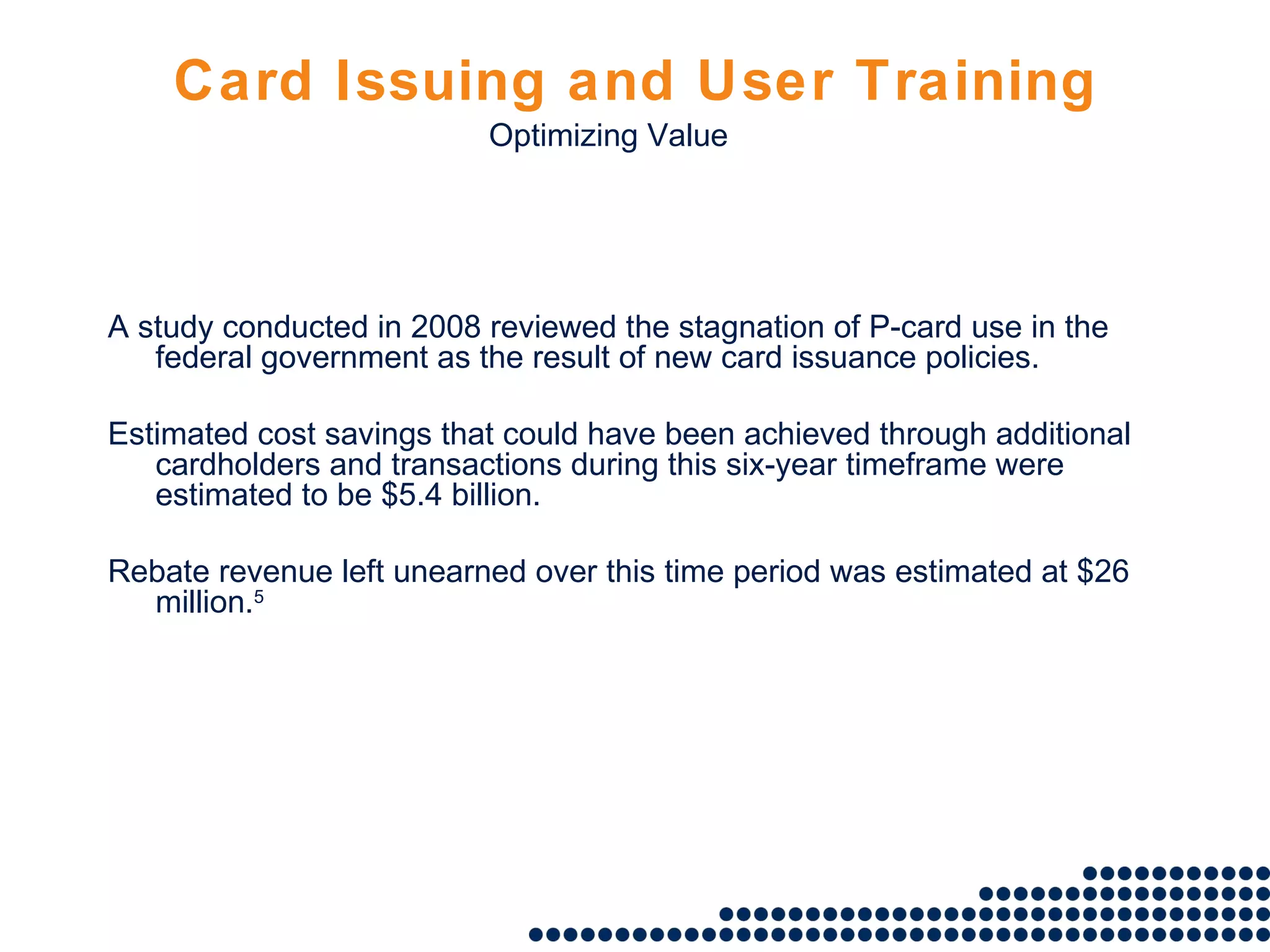 Card Issuing and User Training A study conducted in 2008 reviewed the stagnation of P-card use in the federal government as the result of new card issuance policies. Estimated cost savings that could have been achieved through additional cardholders and transactions during this six-year timeframe were estimated to be $5.4 billion. Rebate revenue left unearned over this time period was estimated at $26 million. 5 Optimizing Value 