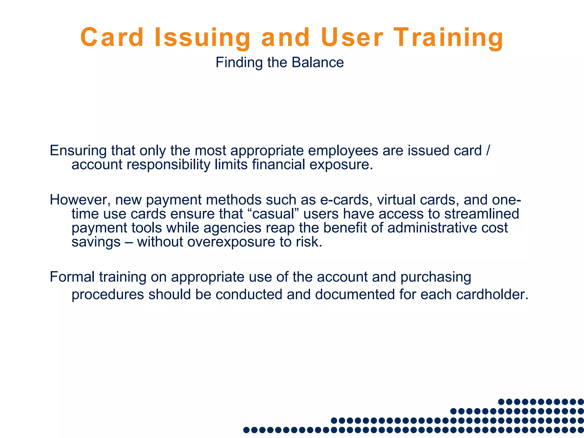 Card Issuing and User Training Ensuring that only the most appropriate employees are issued card / account responsibility limits financial exposure. However, new payment methods such as e-cards, virtual cards, and one-time use cards ensure that “casual” users have access to streamlined payment tools while agencies reap the benefit of administrative cost savings – without overexposure to risk. Formal training on appropriate use of the account and purchasing procedures should be conducted and documented for each cardholder . Finding the Balance 
