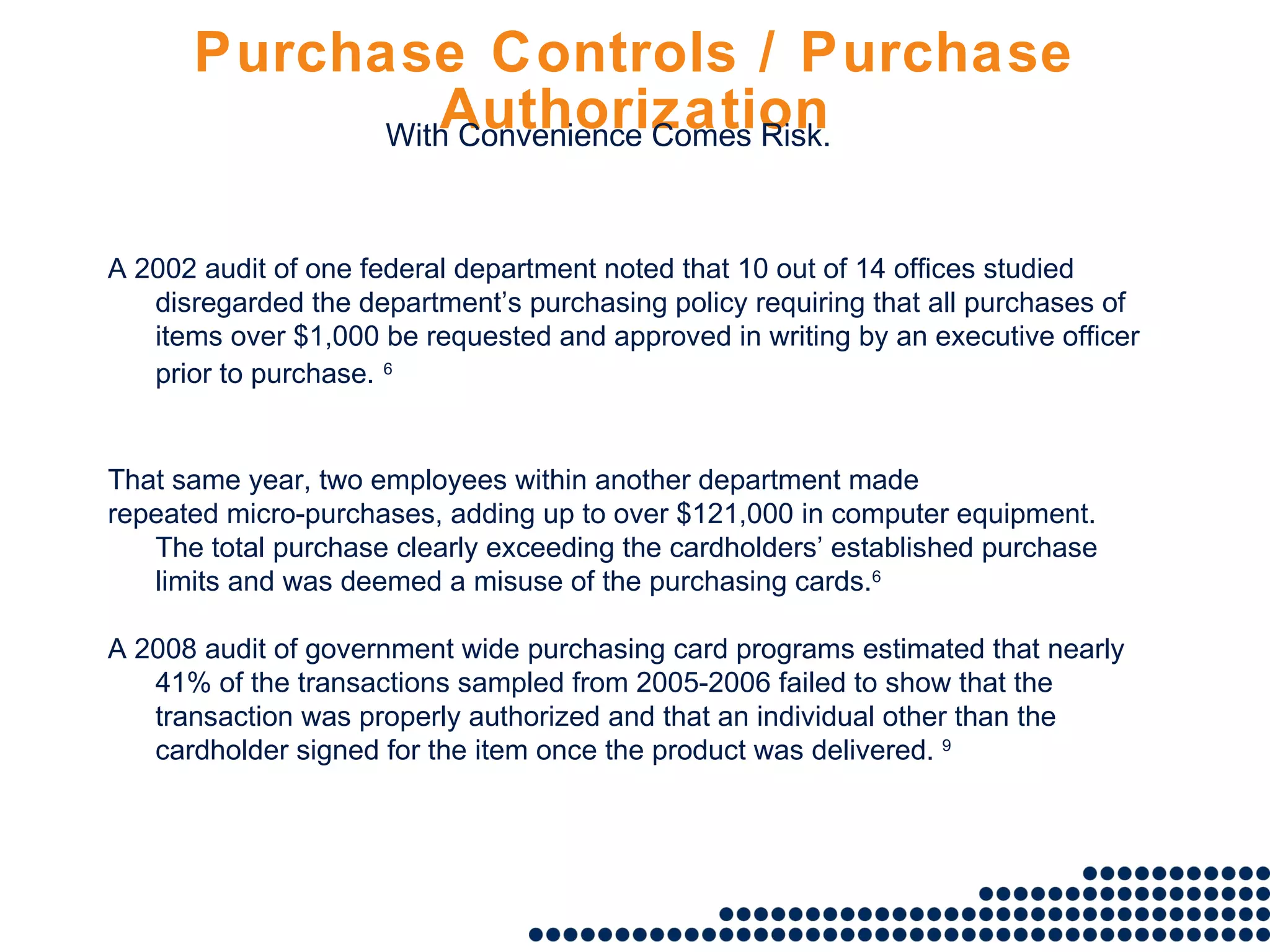 Purchase Controls / Purchase Authorization A 2002 audit of one federal department noted that 10 out of 14 offices studied disregarded the department’s purchasing policy requiring that all purchases of items over $1,000 be requested and approved in writing by an executive officer prior to purchase.   6 That same year, two employees within another department made repeated micro-purchases, adding up to over $121,000 in computer equipment. The total purchase clearly exceeding the cardholders’ established purchase limits and was deemed a misuse of the purchasing cards. 6 A 2008 audit of government wide purchasing card programs estimated that nearly 41% of the transactions sampled from 2005-2006 failed to show that the transaction was properly authorized and that an individual other than the cardholder signed for the item once the product was delivered.  9 With Convenience Comes Risk. 