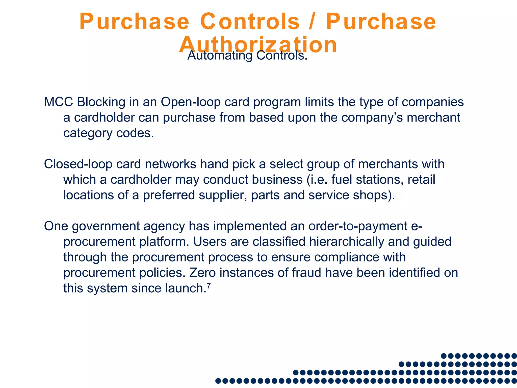 Purchase Controls / Purchase Authorization MCC Blocking in an Open-loop card program limits the type of companies a cardholder can purchase from based upon the company’s merchant category codes. Closed-loop card networks hand pick a select group of merchants with which a cardholder may conduct business (i.e. fuel stations, retail locations of a preferred supplier, parts and service shops).  One government agency has implemented an order-to-payment e-procurement platform. Users are classified hierarchically and guided through the procurement process to ensure compliance with procurement policies. Zero instances of fraud have been identified on this system since launch. 7 Automating Controls. 