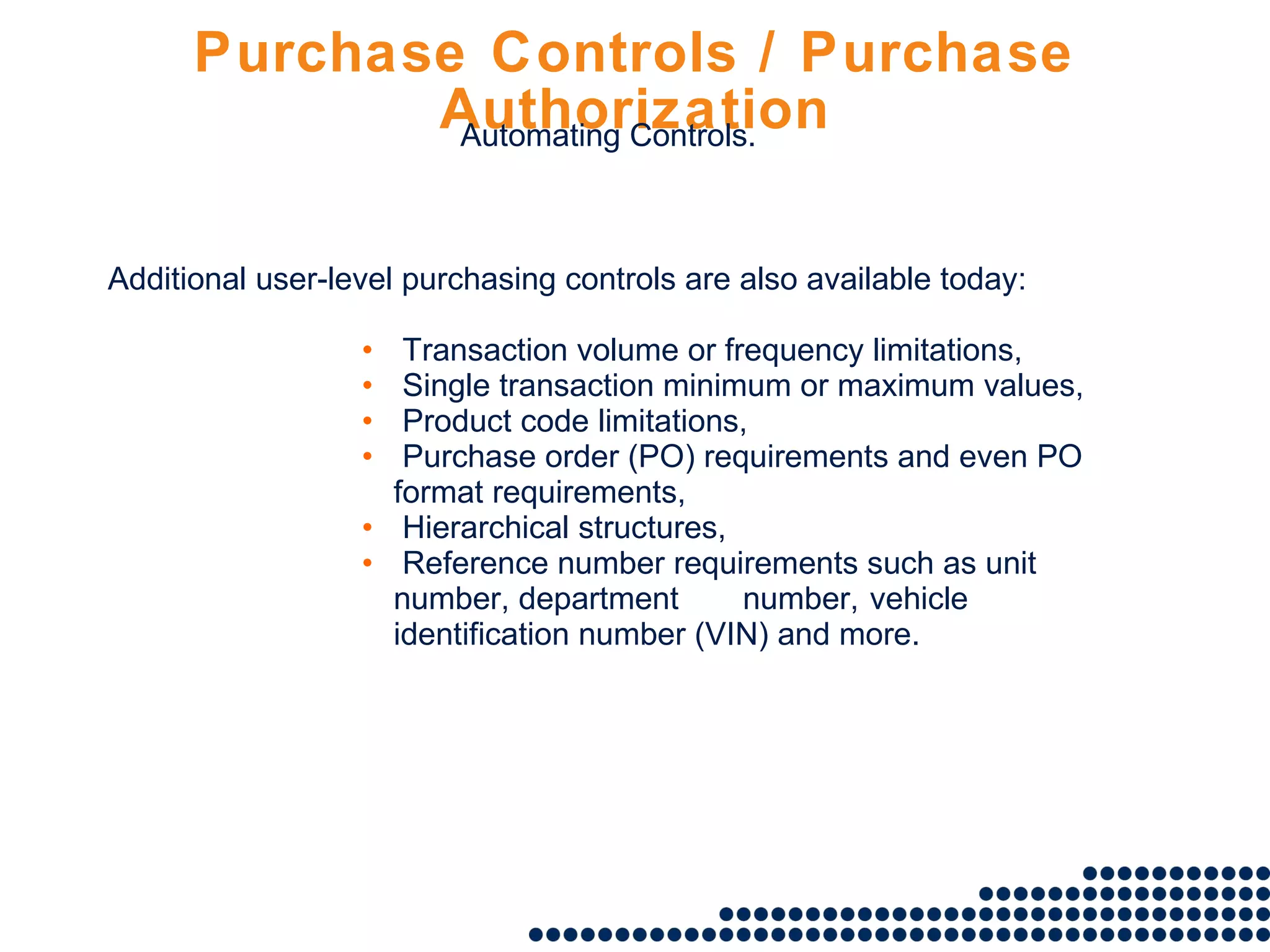 Purchase Controls / Purchase Authorization Additional user-level purchasing controls are also available today: Transaction volume or frequency limitations, Single transaction minimum or maximum values, Product code limitations, Purchase order (PO) requirements and even PO format requirements, Hierarchical structures, Reference number requirements such as unit number, department  number,  vehicle identification number (VIN) and more. Automating Controls. 
