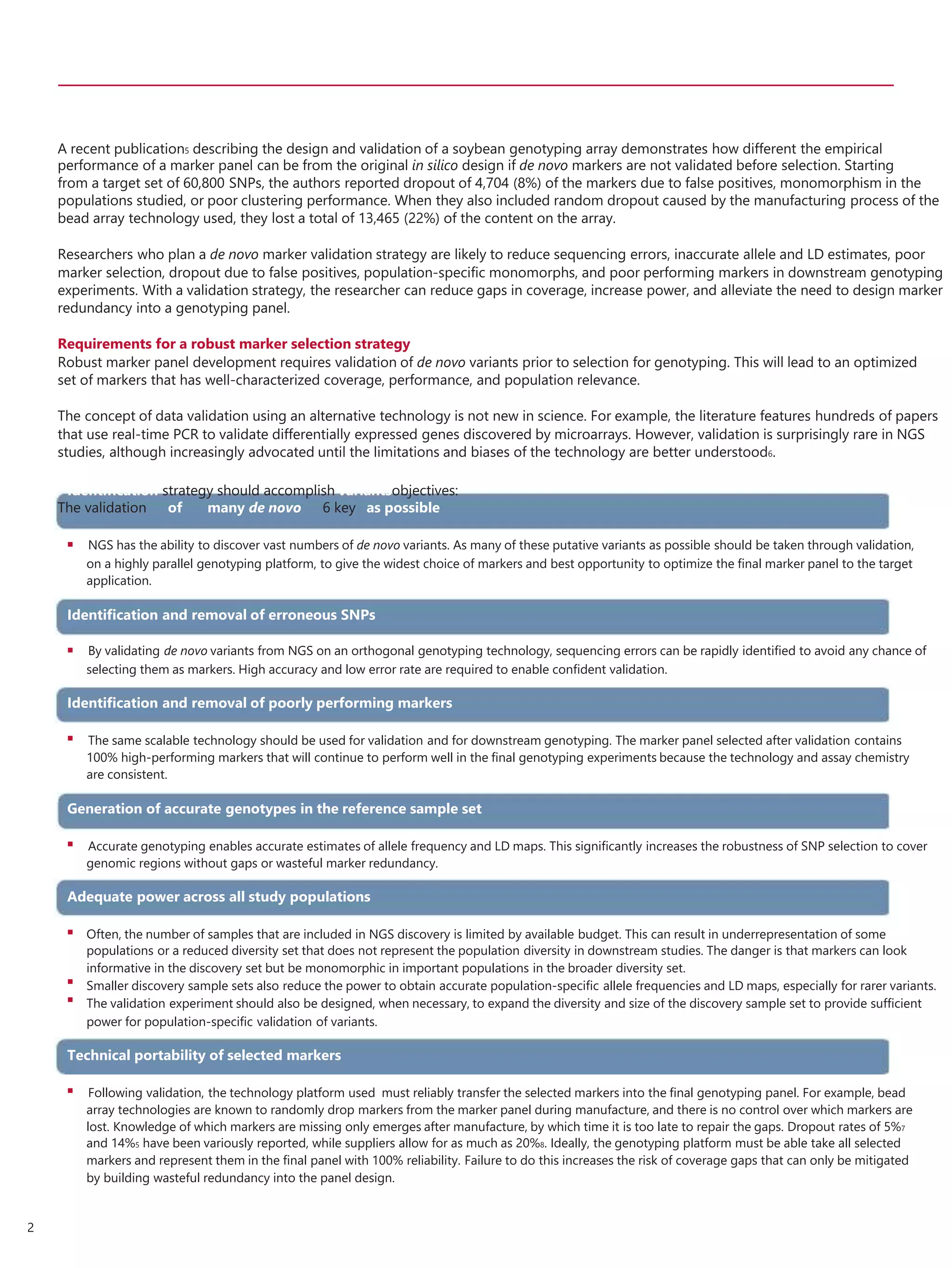 A recent publication5 describing the design and validation of a soybean genotyping array demonstrates how different the empirical
performance of a marker panel can be from the original in silico design if de novo markers are not validated before selection. Starting
from a target set of 60,800 SNPs, the authors reported dropout of 4,704 (8%) of the markers due to false positives, monomorphism in the
populations studied, or poor clustering performance. When they also included random dropout caused by the manufacturing process of the
bead array technology used, they lost a total of 13,465 (22%) of the content on the array.
Researchers who plan a de novo marker validation strategy are likely to reduce sequencing errors, inaccurate allele and LD estimates, poor
marker selection, dropout due to false positives, population-specific monomorphs, and poor performing markers in downstream genotyping
experiments. With a validation strategy, the researcher can reduce gaps in coverage, increase power, and alleviate the need to design marker
redundancy into a genotyping panel.
Requirements for a robust marker selection strategy
Robust marker panel development requires validation of de novo variants prior to selection for genotyping. This will lead to an optimized
set of markers that has well-characterized coverage, performance, and population relevance.
The concept of data validation using an alternative technology is not new in science. For example, the literature features hundreds of papers
that use real-time PCR to validate differentially expressed genes discovered by microarrays. However, validation is surprisingly rare in NGS
studies, although increasingly advocated until the limitations and biases of the technology are better understood6.
Identiﬁcation strategy should accomplish variantsobjectives:
The validation of many de novo 6 key as possible
 NGS has the ability to discover vast numbers of de novo variants. As many of these putative variants as possible should be taken through validation,
on a highly parallel genotyping platform, to give the widest choice of markers and best opportunity to optimize the ﬁnal marker panel to the target
application.
Identiﬁcation and removal of erroneous SNPs
 By validating de novo variants from NGS on an orthogonal genotyping technology, sequencing errors can be rapidly identiﬁed to avoid any chance of
selecting them as markers. High accuracy and low error rate are required to enable conﬁdent validation.
Identiﬁcation and removal of poorly performing markers
 The same scalable technology should be used for validation and for downstream genotyping. The marker panel selected after validation contains
100% high-performing markers that will continue to perform well in the ﬁnal genotyping experiments because the technology and assay chemistry
are consistent.
Generation of accurate genotypes in the reference sample set
 Accurate genotyping enables accurate estimates of allele frequency and LD maps. This signiﬁcantly increases the robustness of SNP selection to cover
genomic regions without gaps or wasteful marker redundancy.
Adequate power across all study populations



Often, the number of samples that are included in NGS discovery is limited by available budget. This can result in underrepresentation of some
populations or a reduced diversity set that does not represent the population diversity in downstream studies. The danger is that markers can look
informative in the discovery set but be monomorphic in important populations in the broader diversity set.
Smaller discovery sample sets also reduce the power to obtain accurate population-speciﬁc allele frequencies and LD maps, especially for rarer variants.
The validation experiment should also be designed, when necessary, to expand the diversity and size of the discovery sample set to provide sufﬁcient
power for population-speciﬁc validation of variants.
Technical portability of selected markers
 Following validation, the technology platform used must reliably transfer the selected markers into the ﬁnal genotyping panel. For example, bead
array technologies are known to randomly drop markers from the marker panel during manufacture, and there is no control over which markers are
lost. Knowledge of which markers are missing only emerges after manufacture, by which time it is too late to repair the gaps. Dropout rates of 5%7
and 14%5 have been variously reported, while suppliers allow for as much as 20%8. Ideally, the genotyping platform must be able take all selected
markers and represent them in the ﬁnal panel with 100% reliability. Failure to do this increases the risk of coverage gaps that can only be mitigated
by building wasteful redundancy into the panel design.
2
 