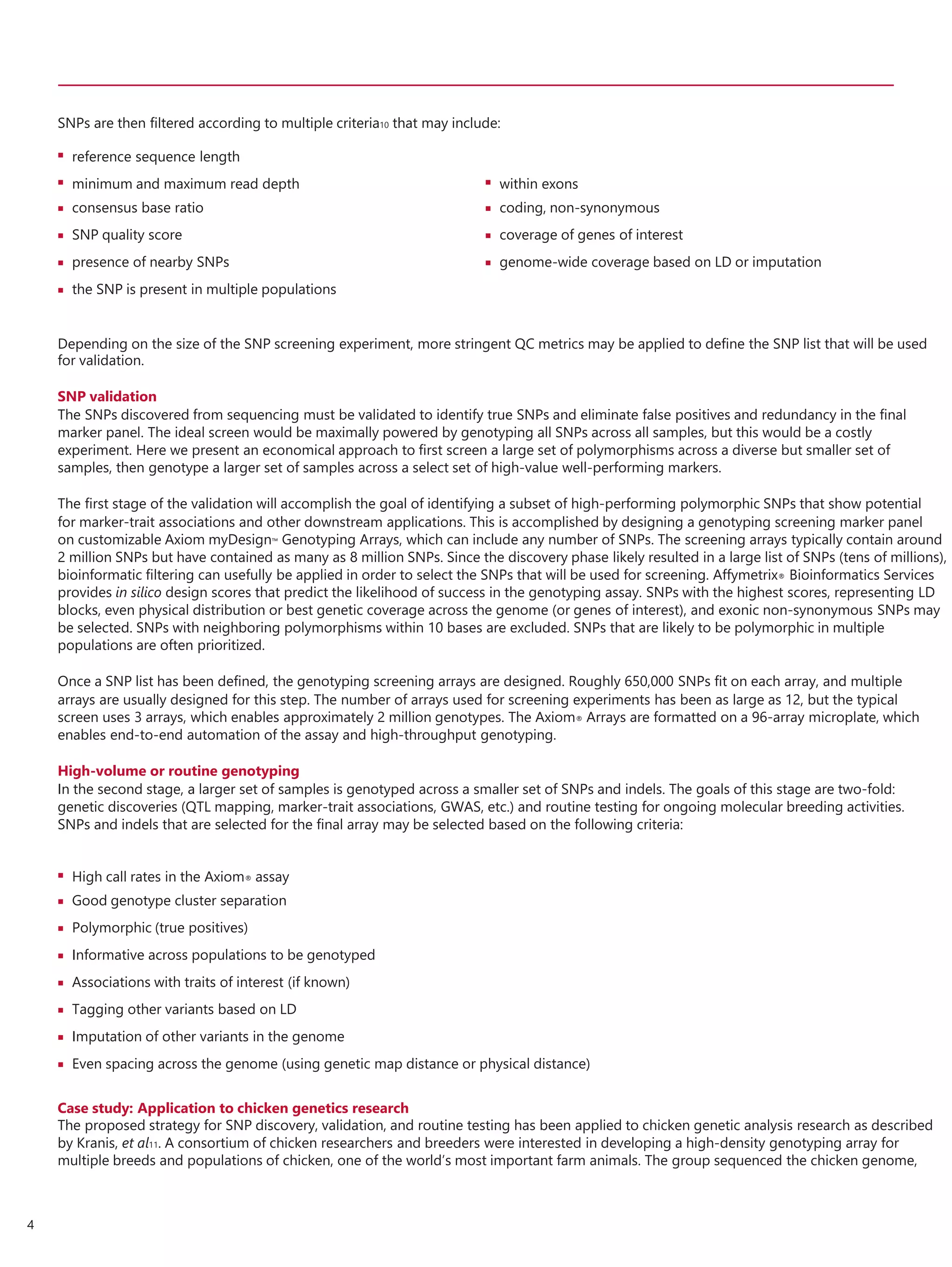 SNPs are then filtered according to multiple criteria10 that may include:
Depending on the size of the SNP screening experiment, more stringent QC metrics may be applied to define the SNP list that will be used
for validation.
SNP validation
The SNPs discovered from sequencing must be validated to identify true SNPs and eliminate false positives and redundancy in the final
marker panel. The ideal screen would be maximally powered by genotyping all SNPs across all samples, but this would be a costly
experiment. Here we present an economical approach to first screen a large set of polymorphisms across a diverse but smaller set of
samples, then genotype a larger set of samples across a select set of high-value well-performing markers.
The first stage of the validation will accomplish the goal of identifying a subset of high-performing polymorphic SNPs that show potential
for marker-trait associations and other downstream applications. This is accomplished by designing a genotyping screening marker panel
on customizable Axiom myDesign™ Genotyping Arrays, which can include any number of SNPs. The screening arrays typically contain around
2 million SNPs but have contained as many as 8 million SNPs. Since the discovery phase likely resulted in a large list of SNPs (tens of millions),
bioinformatic filtering can usefully be applied in order to select the SNPs that will be used for screening. Affymetrix® Bioinformatics Services
provides in silico design scores that predict the likelihood of success in the genotyping assay. SNPs with the highest scores, representing LD
blocks, even physical distribution or best genetic coverage across the genome (or genes of interest), and exonic non-synonymous SNPs may
be selected. SNPs with neighboring polymorphisms within 10 bases are excluded. SNPs that are likely to be polymorphic in multiple
populations are often prioritized.
Once a SNP list has been defined, the genotyping screening arrays are designed. Roughly 650,000 SNPs fit on each array, and multiple
arrays are usually designed for this step. The number of arrays used for screening experiments has been as large as 12, but the typical
screen uses 3 arrays, which enables approximately 2 million genotypes. The Axiom® Arrays are formatted on a 96-array microplate, which
enables end-to-end automation of the assay and high-throughput genotyping.
High-volume or routine genotyping
In the second stage, a larger set of samples is genotyped across a smaller set of SNPs and indels. The goals of this stage are two-fold:
genetic discoveries (QTL mapping, marker-trait associations, GWAS, etc.) and routine testing for ongoing molecular breeding activities.
SNPs and indels that are selected for the final array may be selected based on the following criteria:








High call rates in the Axiom® assay
Good genotype cluster separation
Polymorphic (true positives)
Informative across populations to be genotyped
Associations with traits of interest (if known)
Tagging other variants based on LD
Imputation of other variants in the genome
Even spacing across the genome (using genetic map distance or physical distance)
Case study: Application to chicken genetics research
The proposed strategy for SNP discovery, validation, and routine testing has been applied to chicken genetic analysis research as described
by Kranis, et al11. A consortium of chicken researchers and breeders were interested in developing a high-density genotyping array for
multiple breeds and populations of chicken, one of the world’s most important farm animals. The group sequenced the chicken genome,
4
 reference sequence length





minimum and maximum read depth
consensus base ratio
SNP quality score
presence of nearby SNPs
the SNP is present in multiple populations




within exons
coding, non-synonymous
coverage of genes of interest
genome-wide coverage based on LD or imputation
 
