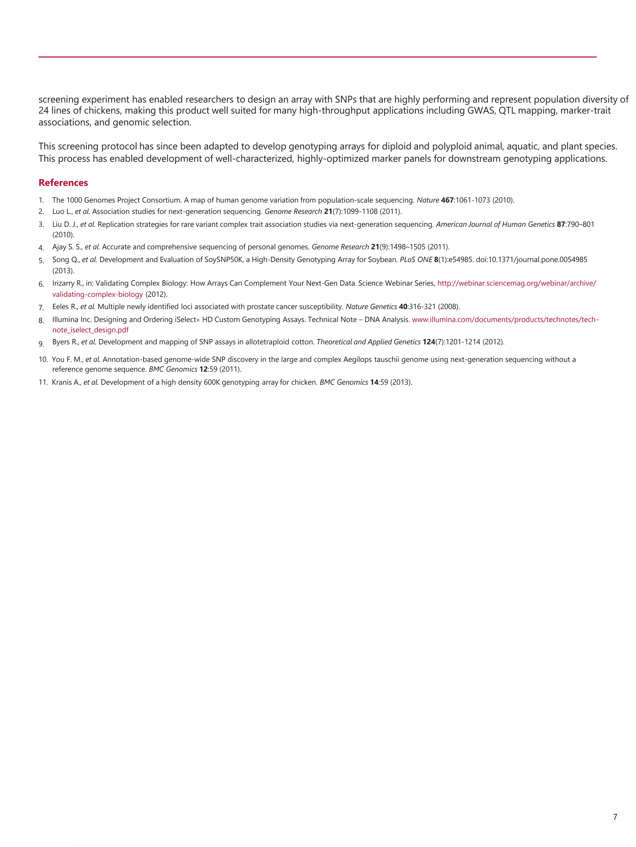 screening experiment has enabled researchers to design an array with SNPs that are highly performing and represent population diversity of
24 lines of chickens, making this product well suited for many high-throughput applications including GWAS, QTL mapping, marker-trait
associations, and genomic selection.
This screening protocol has since been adapted to develop genotyping arrays for diploid and polyploid animal, aquatic, and plant species.
This process has enabled development of well-characterized, highly-optimized marker panels for downstream genotyping applications.
References
1.
2.
3.
4.
5.
6.
7.
8.
9.
The 1000 Genomes Project Consortium. A map of human genome variation from population-scale sequencing. Nature 467:1061-1073 (2010).
Luo L., et al. Association studies for next-generation sequencing. Genome Research 21(7):1099-1108 (2011).
Liu D. J., et al. Replication strategies for rare variant complex trait association studies via next-generation sequencing. American Journal of Human Genetics 87:790–801
(2010).
Ajay S. S., et al. Accurate and comprehensive sequencing of personal genomes. Genome Research 21(9):1498–1505 (2011).
Song Q., et al. Development and Evaluation of SoySNP50K, a High-Density Genotyping Array for Soybean. PLoS ONE 8(1):e54985. doi:10.1371/journal.pone.0054985
(2013).
Irizarry R., in: Validating Complex Biology: How Arrays Can Complement Your Next-Gen Data. Science Webinar Series, http://webinar.sciencemag.org/webinar/archive/
validating-complex-biology (2012).
Eeles R., et al. Multiple newly identified loci associated with prostate cancer susceptibility. Nature Genetics 40:316-321 (2008).
Illumina Inc. Designing and Ordering iSelect® HD Custom Genotyping Assays. Technical Note – DNA Analysis. www.illumina.com/documents/products/technotes/tech-
note_iselect_design.pdf
Byers R., et al. Development and mapping of SNP assays in allotetraploid cotton. Theoretical and Applied Genetics 124(7):1201-1214 (2012).
10. You F. M., et al. Annotation-based genome-wide SNP discovery in the large and complex Aegilops tauschii genome using next-generation sequencing without a
reference genome sequence. BMC Genomics 12:59 (2011).
11. Kranis A., et al. Development of a high density 600K genotyping array for chicken. BMC Genomics 14:59 (2013).
7
 