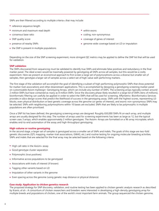 SNPs are then filtered according to multiple criteria10 that may include:
Depending on the size of the SNP screening experiment, more stringent QC metrics may be applied to define the SNP list that will be used
for validation.
SNP validation
The SNPs discovered from sequencing must be validated to identify true SNPs and eliminate false positives and redundancy in the final
marker panel. The ideal screen would be maximally powered by genotyping all SNPs across all samples, but this would be a costly
experiment. Here we present an economical approach to first screen a large set of polymorphisms across a diverse but smaller set of
samples, then genotype a larger set of samples across a select set of high-value well-performing markers.
The first stage of the validation will accomplish the goal of identifying a subset of high-performing polymorphic SNPs that show potential
for marker-trait associations and other downstream applications. This is accomplished by designing a genotyping screening marker panel
on customizable Axiom myDesign™ Genotyping Arrays, which can include any number of SNPs. The screening arrays typically contain around
2 million SNPs but have contained as many as 8 million SNPs. Since the discovery phase likely resulted in a large list of SNPs (tens of millions),
bioinformatic filtering can usefully be applied in order to select the SNPs that will be used for screening. Affymetrix® Bioinformatics Services
provides in silico design scores that predict the likelihood of success in the genotyping assay. SNPs with the highest scores, representing LD
blocks, even physical distribution or best genetic coverage across the genome (or genes of interest), and exonic non-synonymous SNPs may
be selected. SNPs with neighboring polymorphisms within 10 bases are excluded. SNPs that are likely to be polymorphic in multiple
populations are often prioritized.
Once a SNP list has been defined, the genotyping screening arrays are designed. Roughly 650,000 SNPs fit on each array, and multiple
arrays are usually designed for this step. The number of arrays used for screening experiments has been as large as 12, but the typical
screen uses 3 arrays, which enables approximately 2 million genotypes. The Axiom® Arrays are formatted on a 96-array microplate, which
enables end-to-end automation of the assay and high-throughput genotyping.
High-volume or routine genotyping
In the second stage, a larger set of samples is genotyped across a smaller set of SNPs and indels. The goals of this stage are two-fold:
genetic discoveries (QTL mapping, marker-trait associations, GWAS, etc.) and routine testing for ongoing molecular breeding activities.
SNPs and indels that are selected for the final array may be selected based on the following criteria:








High call rates in the Axiom® assay
Good genotype cluster separation
Polymorphic (true positives)
Informative across populations to be genotyped
Associations with traits of interest (if known)
Tagging other variants based on LD
Imputation of other variants in the genome
Even spacing across the genome (using genetic map distance or physical distance)
Case study: Application to chicken genetics research
The proposed strategy for SNP discovery, validation, and routine testing has been applied to chicken genetic analysis research as described
by Kranis, et al11. A consortium of chicken researchers and breeders were interested in developing a high-density genotyping array for
multiple breeds and populations of chicken, one of the world’s most important farm animals. The group sequenced the chicken genome,
4
 reference sequence length





minimum and maximum read depth
consensus base ratio
SNP quality score
presence of nearby SNPs
the SNP is present in multiple populations




within exons
coding, non-synonymous
coverage of genes of interest
genome-wide coverage based on LD or imputation
 