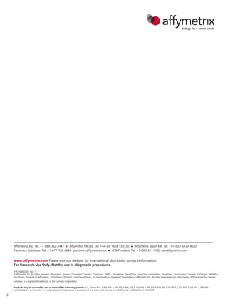 www.affymetrix.com Please visit our website for international distributor contact information.
For Research Use Only. Not for use in diagnostic procedures.
P/N DNA02261 Rev. 1
©Affymetrix, Inc. All rights reserved. Affymetrix®, Axiom®, Command Console®, CytoScan®, DMET™, GeneAtlas®, GeneChip®, GeneChip-compatible™, GeneTitan®, Genotyping Console™, myDesign™, NetAffx®,
OncoScan™, Powered by Affymetrix™, PrimeView®, Procarta®, and QuantiGene® are trademarks or registered trademarks of Affymetrix, Inc. All other trademarks are the property of their respective owners.
Luminex® is a registered trademark of the Luminex Corporation.
Products may be covered by one or more of the following patents: U.S. Patent Nos. 5,445,934; 5,744,305; 5,945,334; 6,140,044; 6,399,365; 6,420,169; 6,551,817; 6,733,977; 7,629,164; 7,790,389
and D430,024 and other U.S. or foreign patents. Products are manufactured and sold under license from OGT under 5,700,637 and 6,054,270.
Affymetrix, Inc. Tel: +1-888-362-2447  Affymetrix UK Ltd. Tel: +44-(0)-1628-552550  Affymetrix Japan K.K. Tel: +81-(0)3-6430-4020
Panomics Solutions Tel: +1-877-726-6642 panomics.affymetrix.com  USB Products Tel: +1-800-321-9322 usb.affymetrix.com
8
 