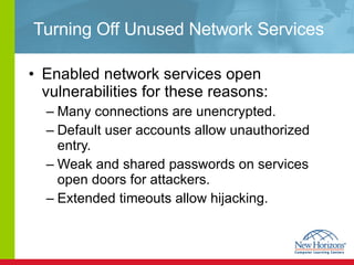 Turning Off Unused Network Services Enabled network services open vulnerabilities for these reasons: Many connections are unencrypted. Default user accounts allow unauthorized entry. Weak and shared passwords on services open doors for attackers. Extended timeouts allow hijacking. 