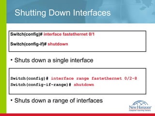Shutting Down Interfaces Switch(config)#  interface fastethernet 0/1  Switch(config-if)#  shutdown   Switch(config)#   interface range fastethernet 0/2-8   Switch(config-if-range)#   shutdown   Shuts down a single interface Shuts down a range of interfaces 
