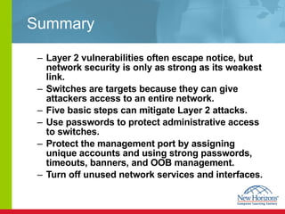 Summary Layer 2 vulnerabilities often escape notice, but network security is only as strong as its weakest link. Switches are targets because they can give attackers access to an entire network.  Five basic steps can mitigate Layer 2 attacks. Use passwords to protect administrative access to switches. Protect the management port by assigning unique accounts and using strong passwords, timeouts, banners, and OOB management. Turn off unused network services and interfaces. 