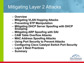 Mitigating Layer 2 Attacks Overview Mitigating VLAN Hopping Attacks Preventing STP Manipulation Mitigating DHCP Server Spoofing with DHCP Snooping Mitigating ARP Spoofing with DAI CAM Table Overflow Attacks MAC Address Spoofing Attacks  Using Port Security to Prevent Attacks Configuring Cisco Catalyst Switch Port Security Layer 2 Best Practices Summary 