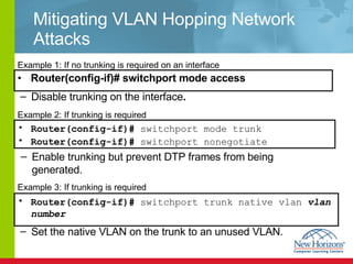 Mitigating VLAN Hopping Network Attacks Router(config-if)# switchport mode access Example 1: If no trunking is required on an interface  Router(config-if)#  switchport mode trunk Router(config-if)#  switchport nonegotiate   Example 2: If trunking is required  Example 3: If trunking is required  Router(config-if)#  switchport trunk native vlan   vlan number   Disable trunking on the interface . Enable trunking but prevent DTP frames from being generated. Set the native VLAN on the trunk to an unused VLAN. 