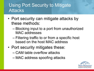 Using Port Security to Mitigate Attacks Port security can mitigate attacks by these methods: Blocking input to a port from unauthorized MAC addresses Filtering traffic to or from a specific host based on the host MAC address Port security mitigates these: CAM table overflow attacks MAC address spoofing attacks 