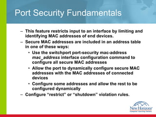 Port Security Fundamentals This feature restricts input to an interface by limiting and identifying MAC addresses of end devices.  Secure MAC addresses are included in an address table in one of these ways: Use the switchport port-security mac-address  mac_address  interface configuration command to configure all secure MAC addresses Allow the port to dynamically configure secure MAC addresses with the MAC addresses of connected devices Configure some addresses and allow the rest to be configured dynamically Configure “restrict” or “shutdown” violation rules. 