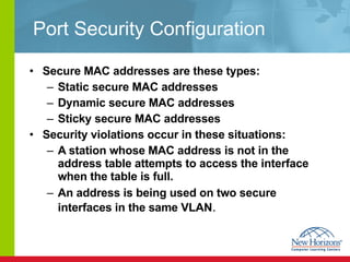 Port Security Configuration Secure MAC addresses are these types: Static secure MAC addresses Dynamic secure MAC addresses Sticky secure MAC addresses Security violations occur in these situations: A station whose MAC address is not in the address table attempts to access the interface when the table is full. An address is being used on two secure interfaces in the same VLAN . 