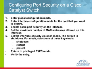 Configuring Port Security on a Cisco Catalyst Switch Enter global configuration mode. Enter interface configuration mode for the port that you want to secure. Enable basic port security on the interface. Set the maximum number of MAC addresses allowed on this interface. Set the interface security violation mode. The default is shutdown. For mode, select one of these keywords: shutdown restrict  protect Return to privileged EXEC mode. Verify the entry. 