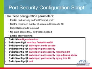 Port Security Configuration Script Switch#  configure terminal   Switch(config)#  interface fastethernet0/1   Switch(config-if)#  switchport mode access  Switch(config-if)#  switchport port-security   Switch(config-if)#  switchport port-security maximum 50   Switch(config-if)#  switchport port-security mac-address sticky   Switch(config-if)#  switchport port-security aging time 20 Switch(config-if)#  end  Use these configuration parameters: Enable port security on Fast Ethernet port 1  Set the maximum number of secure addresses to 50 Set violation mode to default No static secure MAC addresses needed Enable sticky learning 