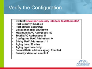 Verify the Configuration Switch#  show port-security interface fastethernet0/1   Port Security: Enabled  Port status: SecureUp  Violation mode: Shutdown  Maximum MAC Addresses :50  Total MAC Addresses: 11  Configured MAC Addresses: 0  Sticky MAC Addresses :11  Aging time: 20 mins  Aging type: Inactivity  SecureStatic address aging: Enabled  Security Violation count: 0  