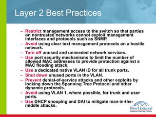 Layer 2 Best Practices Restrict  management access to the switch so that parties on nontrusted networks cannot exploit management interfaces and protocols such as SNMP.  Avoid  using clear text management protocols on a hostile network.  Turn off  unused and unneeded network services. Use  port security mechanisms to limit the number of allowed MAC addresses to provide protection against a MAC flooding attack.  Use  a dedicated native VLAN ID for all trunk ports.  Shut down  unused ports in the VLAN.  Prevent  denial-of-service attacks and other exploits by locking down the Spanning Tree Protocol and other dynamic protocols.  Avoid  using VLAN 1, where possible, for trunk and user ports.  Use  DHCP snooping and DAI to mitigate man-in-the-middle attacks. 