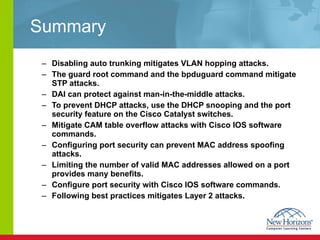 Summary Disabling auto trunking mitigates VLAN hopping attacks.  The guard root command and the bpduguard command  mitigate STP attacks.  DAI can protect against man-in-the-middle attacks.  To prevent DHCP attacks, use the DHCP snooping and the port security feature on the Cisco Catalyst switches.  Mitigate CAM table overflow attacks with Cisco IOS software commands.  Configuring port security can prevent MAC address spoofing attacks. Limiting the number of valid MAC addresses allowed on a port provides many benefits. Configure port security with Cisco IOS software commands. Following best practices mitigates Layer 2 attacks. 