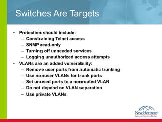 Switches Are Targets Protection should include: Constraining Telnet access SNMP read-only Turning off unneeded services Logging unauthorized access attempts VLANs are an added vulnerability: Remove user ports from automatic trunking Use nonuser VLANs for trunk ports Set unused ports to a nonrouted VLAN Do not depend on VLAN separation Use private VLANs 