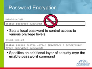 Password Encryption Specifies an additional layer of security over the  enable password  command  enable secret [level  level ] { password  | [ encryption-type ]  encrypted-password }  Sets a local password to control access to various privilege levels Switch(config)# Switch(config)# enable   password  password 