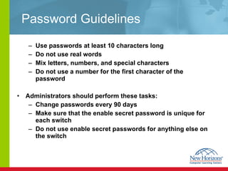 Password Guidelines Use passwords at least 10 characters long Do not use real words Mix letters, numbers, and special characters Do not use a number for the first character of the password Administrators should perform these tasks: Change passwords every 90 days Make sure that the enable secret password is unique for each switch Do not use enable secret passwords for anything else on the switch 