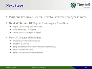 Next Steps


 Visit our Resource Center: dovetailsoftware.com/resources
 Next Webinar: 10 Ways to Nurture your New Hires
       Topic: Onboarding Best Practices
       Date: February 16, 12pm CT
       Guest Speaker: Morgan Hoogvelt

 Dovetail Contact Information:
         Website: dovetailsoftware.com
         Twitter: @dovetail
         Blog: dovetailsoftware.com/dovetailconnectblog
         Phone: (800)684-2055
         Email: info@dovetailsoftware.com




17 February 2012               ©2012 Dovetail Software     10
 