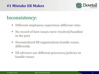 #1 Mistake ER Makes


Inconsistency:
        Different employees experience different rules
        No record of how issues were resolved/handled
         in the past

        Decentralized ER organizations handle issues
         differently

        ER advisors use different processes/policies to
         handle issues



17 February 2012       ©2012 Dovetail Software             6
 