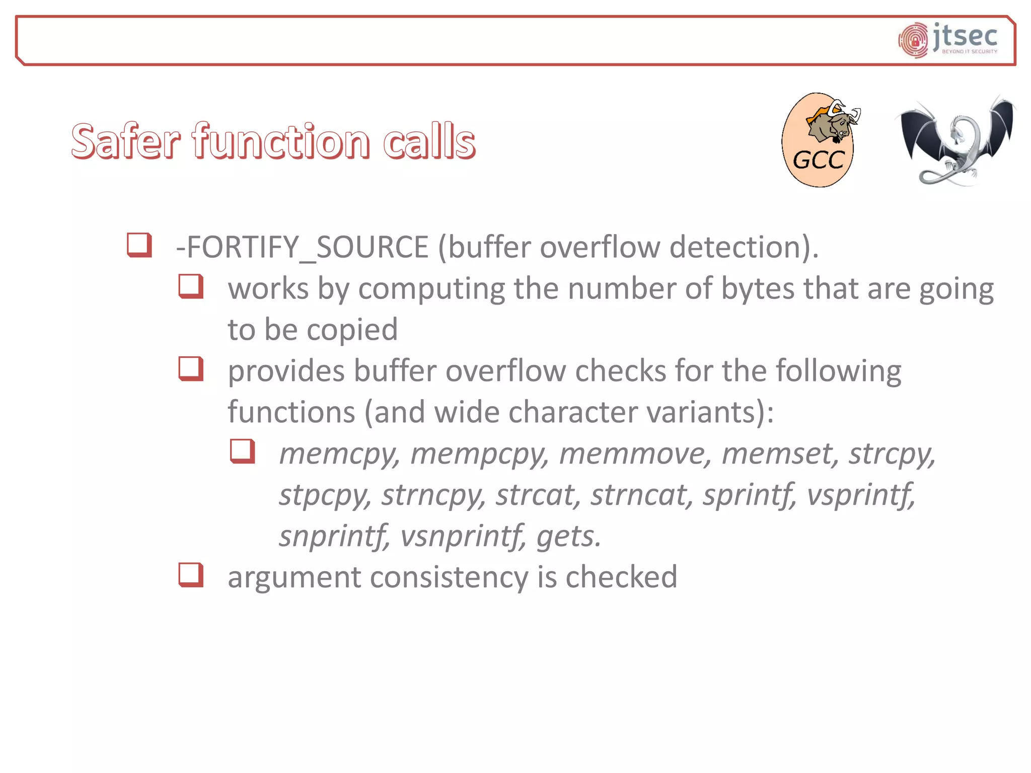  -FORTIFY_SOURCE (buffer overflow detection).
 works by computing the number of bytes that are going
to be copied
 provides buffer overflow checks for the following
functions (and wide character variants):
 memcpy, mempcpy, memmove, memset, strcpy,
stpcpy, strncpy, strcat, strncat, sprintf, vsprintf,
snprintf, vsnprintf, gets.
 argument consistency is checked
 