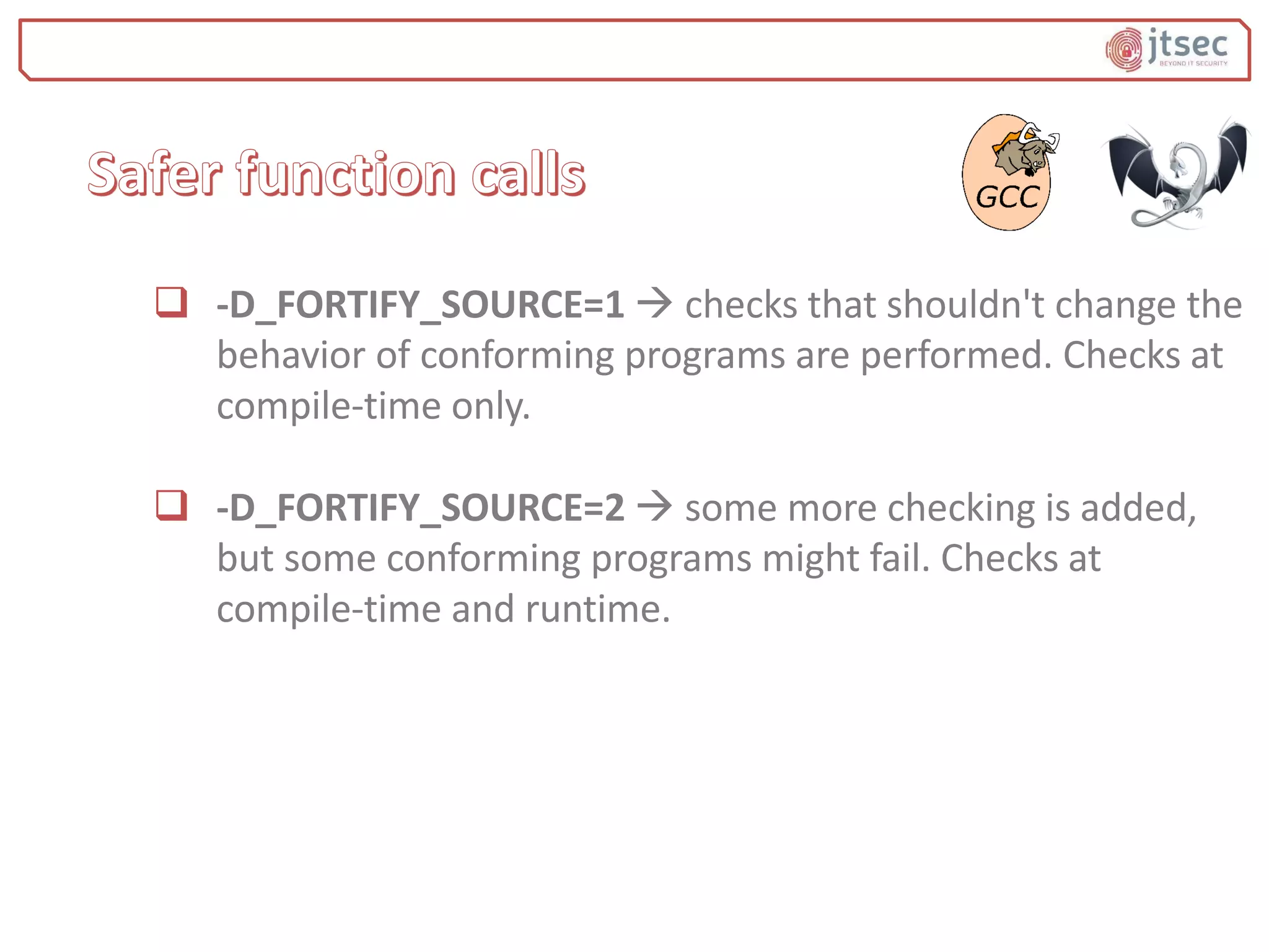  -D_FORTIFY_SOURCE=1  checks that shouldn't change the
behavior of conforming programs are performed. Checks at
compile-time only.
 -D_FORTIFY_SOURCE=2  some more checking is added,
but some conforming programs might fail. Checks at
compile-time and runtime.
 