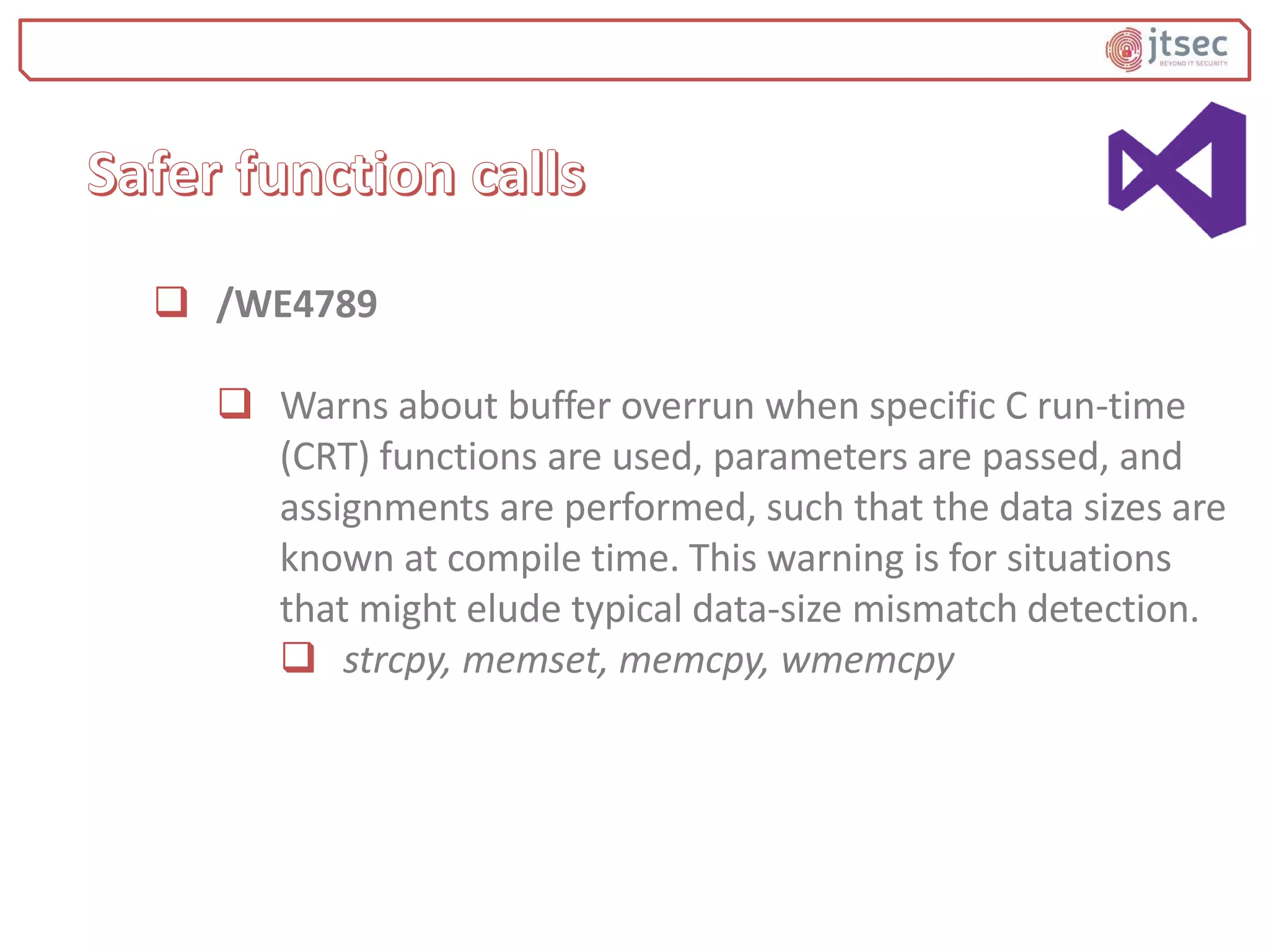  /WE4789
 Warns about buffer overrun when specific C run-time
(CRT) functions are used, parameters are passed, and
assignments are performed, such that the data sizes are
known at compile time. This warning is for situations
that might elude typical data-size mismatch detection.
 strcpy, memset, memcpy, wmemcpy
 