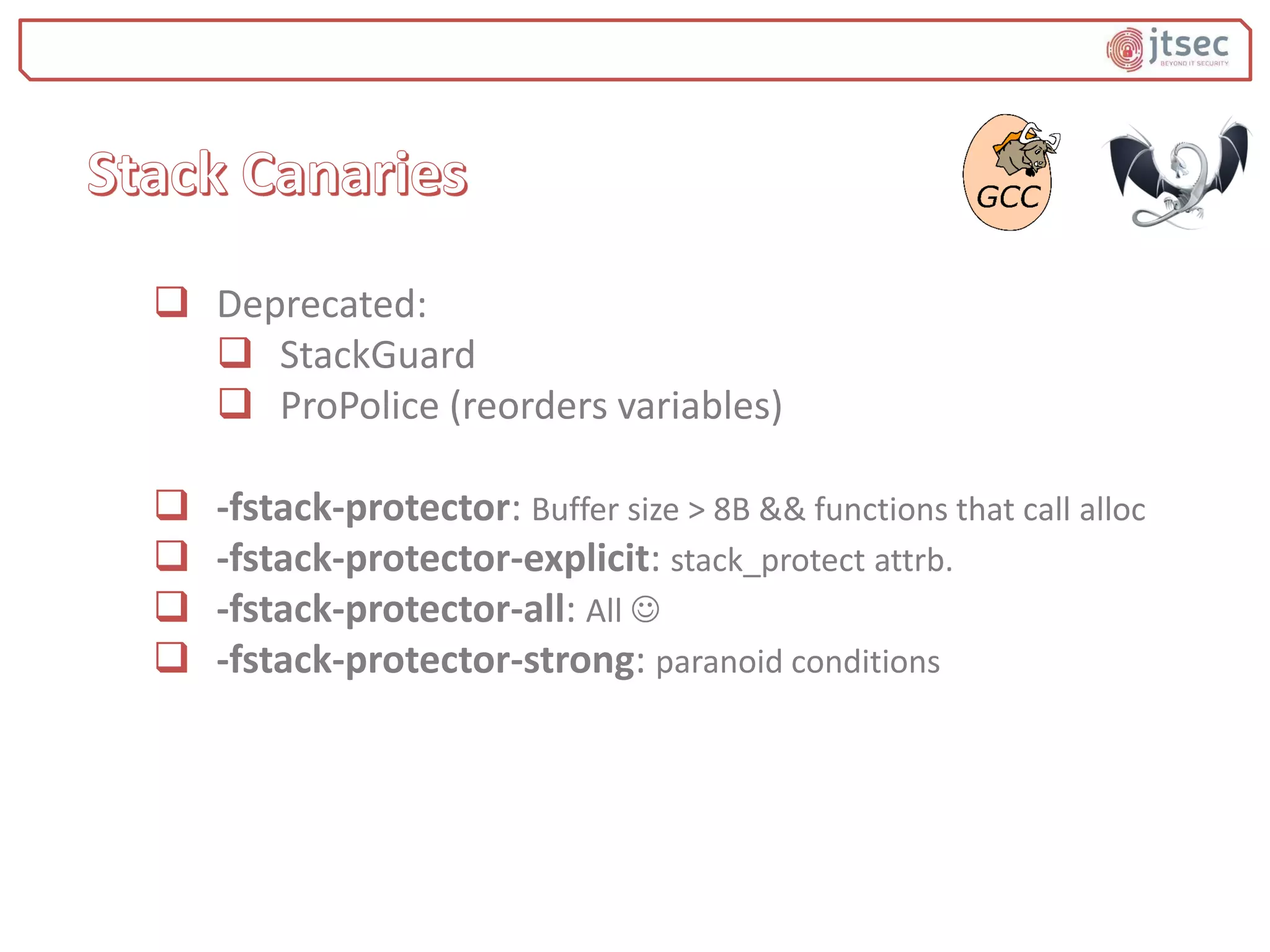  Deprecated:
 StackGuard
 ProPolice (reorders variables)
 -fstack-protector: Buffer size > 8B && functions that call alloc
 -fstack-protector-explicit: stack_protect attrb.
 -fstack-protector-all: All 
 -fstack-protector-strong: paranoid conditions
 