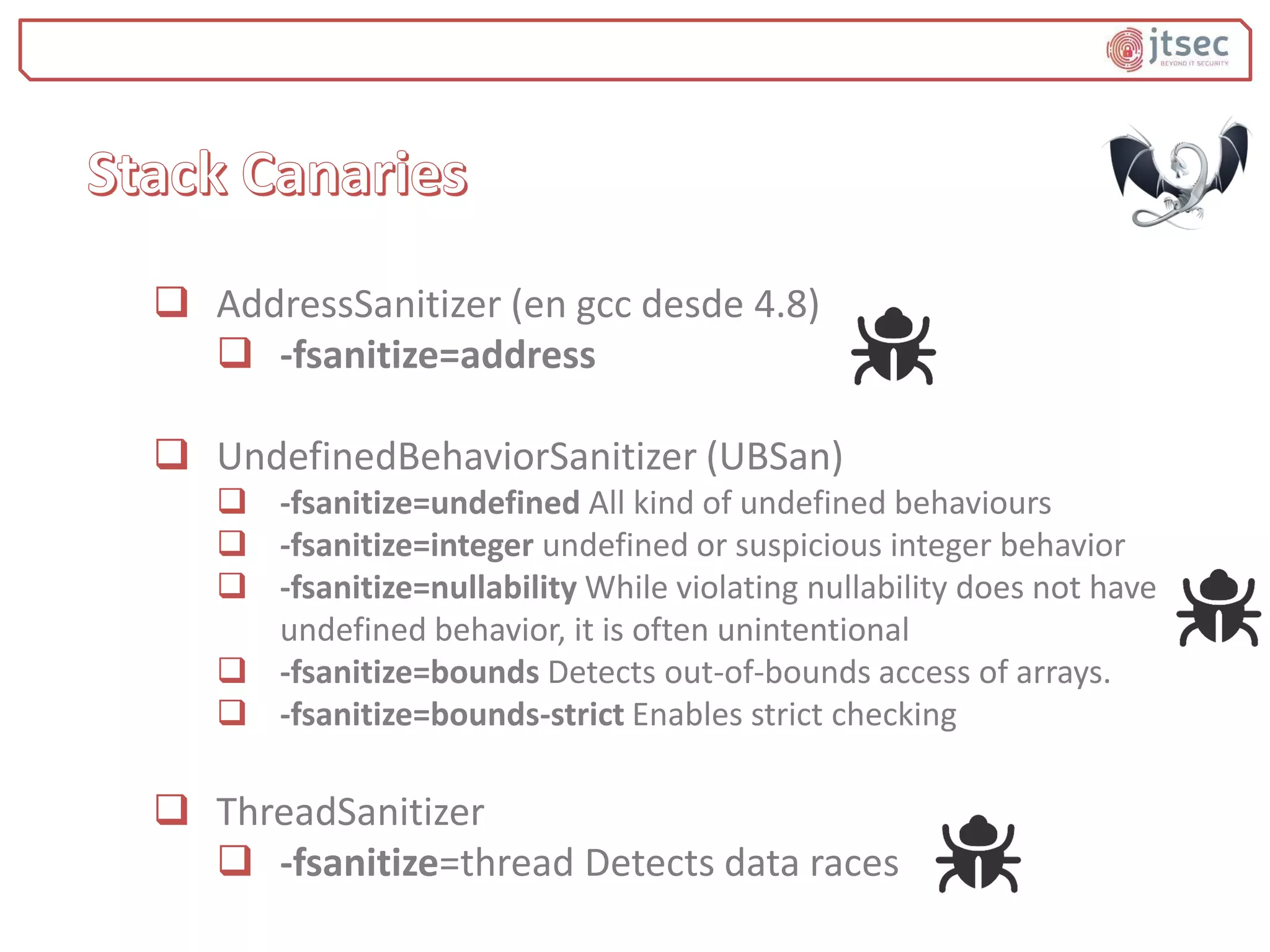  AddressSanitizer (en gcc desde 4.8)
 -fsanitize=address
 UndefinedBehaviorSanitizer (UBSan)
 -fsanitize=undefined All kind of undefined behaviours
 -fsanitize=integer undefined or suspicious integer behavior
 -fsanitize=nullability While violating nullability does not have
undefined behavior, it is often unintentional
 -fsanitize=bounds Detects out-of-bounds access of arrays.
 -fsanitize=bounds-strict Enables strict checking
 ThreadSanitizer
 -fsanitize=thread Detects data races
 
